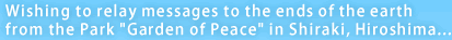 Wishing to relay messages to the ends of the earth from the Park “Garden of Peace” in Shiraki, Hiroshima...